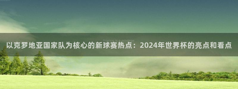 2026世预赛赛程：以克罗地亚国家队为核心的新球赛热点：2024年世界杯的亮点和看点
